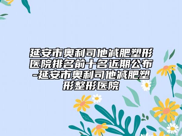 延安市奥利司他减肥塑形医院排名前十名近期公布-延安市奥利司他减肥塑形整形医院