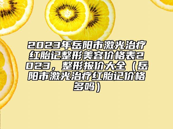 2023年岳阳市激光治疗红胎记整形美容价格表2023，整形报价大全（岳阳市激光治疗红胎记价格多吗）