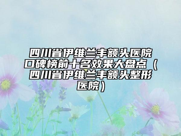 四川省伊维兰丰额头医院口碑榜前十名效果大盘点（四川省伊维兰丰额头整形医院）