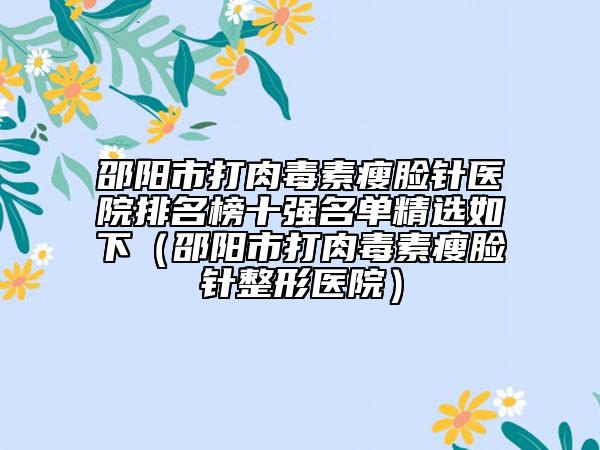 邵阳市打肉毒素瘦脸针医院排名榜十强名单精选如下（邵阳市打肉毒素瘦脸针整形医院）