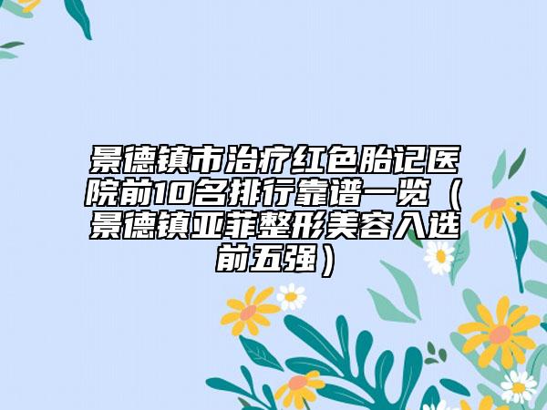 景德镇市治疗红色胎记医院前10名排行靠谱一览（景德镇亚菲整形美容入选前五强）