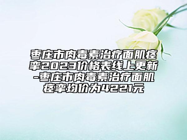 枣庄市肉毒素治疗面肌痉挛2023价格表线上更新-枣庄市肉毒素治疗面肌痉挛均价为4221元