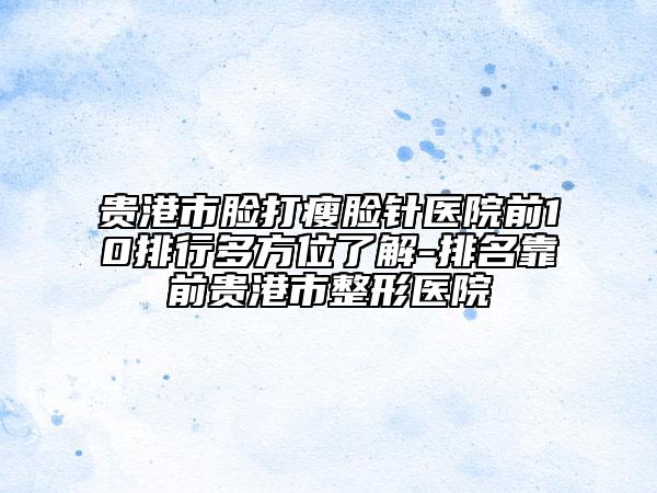 贵港市脸打瘦脸针医院前10排行多方位了解-排名靠前贵港市整形医院