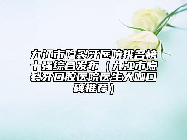 九江市隐裂牙医院排名榜十强综合发布（九江市隐裂牙口腔医院医生大咖口碑推荐）