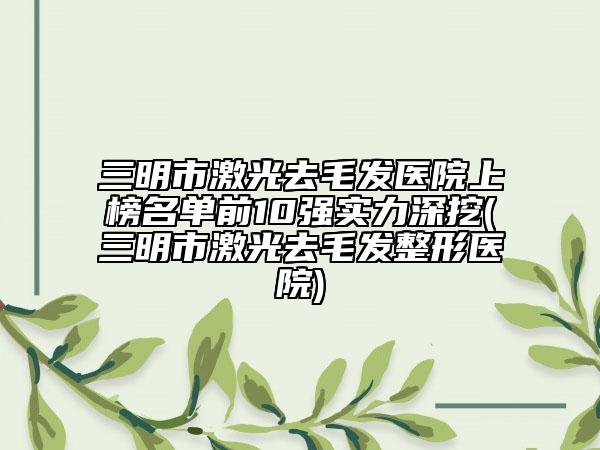 三明市激光去毛发医院上榜名单前10强实力深挖(三明市激光去毛发整形医院)