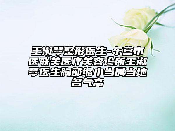王淑琴整形医生-东营市医联美医疗美容诊所王淑琴医生胸部缩小当属当地名气高