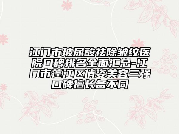 江门市玻尿酸祛除皱纹医院口碑排名全面汇总-江门市蓬江区俏姿美容三强口碑擅长各不同