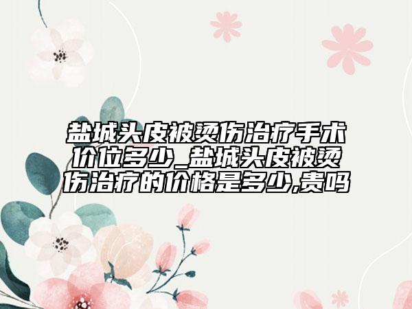 盐城头皮被烫伤治疗手术价位多少_盐城头皮被烫伤治疗的价格是多少,贵吗