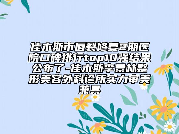 佳木斯市唇裂修复2期医院口碑排行top10强结果公布了-佳木斯李景林整形美容外科诊所实力审美兼具