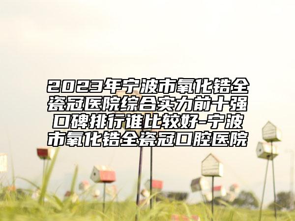 2023年宁波市氧化锆全瓷冠医院综合实力前十强口碑排行谁比较好-宁波市氧化锆全瓷冠口腔医院