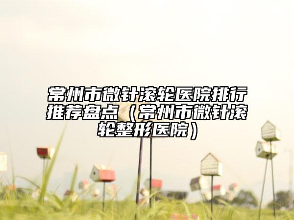 常州市微针滚轮医院排行推荐盘点（常州市微针滚轮整形医院）