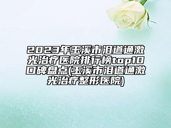 2023年玉溪市泪道通激光治疗医院排行榜top10口碑盘点(玉溪市泪道通激光治疗整形医院)