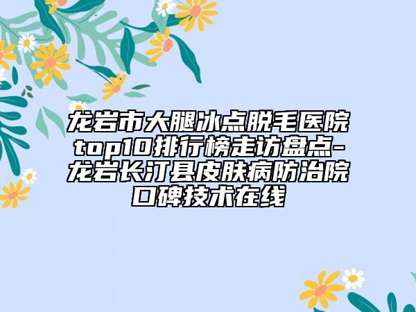 龙岩市大腿冰点脱毛医院top10排行榜走访盘点-龙岩长汀县皮肤病防治院口碑技术在线