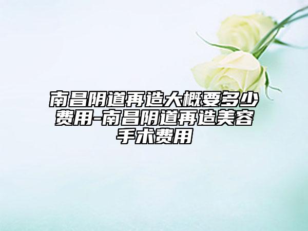 南昌阴道再造大概要多少费用-南昌阴道再造美容手术费用