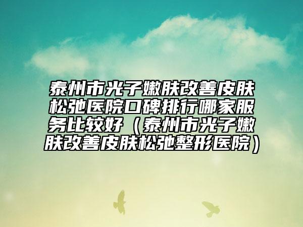泰州市光子嫩肤改善皮肤松弛医院口碑排行哪家服务比较好（泰州市光子嫩肤改善皮肤松弛整形医院）