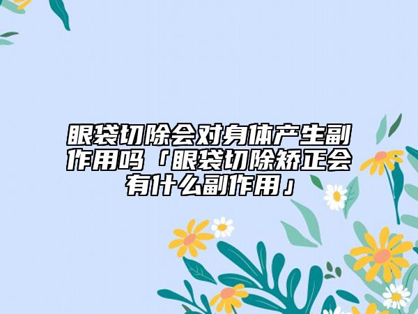 眼袋切除会对身体产生副作用吗「眼袋切除矫正会有什么副作用」