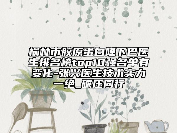 榆林市胶原蛋白隆下巴医生排名榜top10强名单有变化-张兴医生技术实力一绝_碾压同行