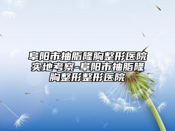 阜阳市抽脂隆胸整形医院实地考察-阜阳市抽脂隆胸整形整形医院