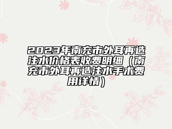 2023年南充市外耳再造注水价格表收费明细（南充市外耳再造注水手术费用详情）
