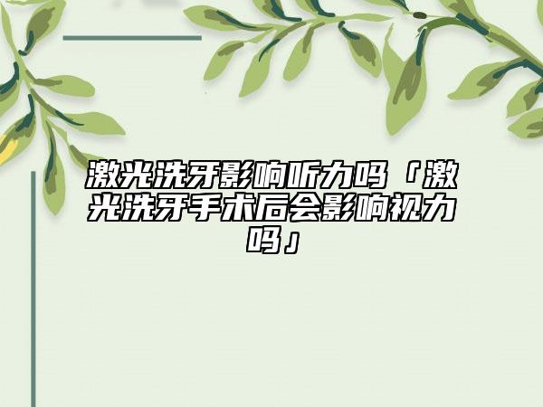 激光洗牙影响听力吗「激光洗牙手术后会影响视力吗」
