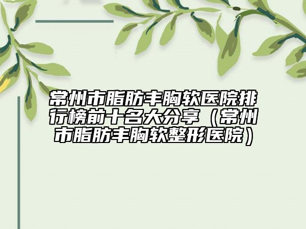 常州市脂肪丰胸软医院排行榜前十名大分享（常州市脂肪丰胸软整形医院）