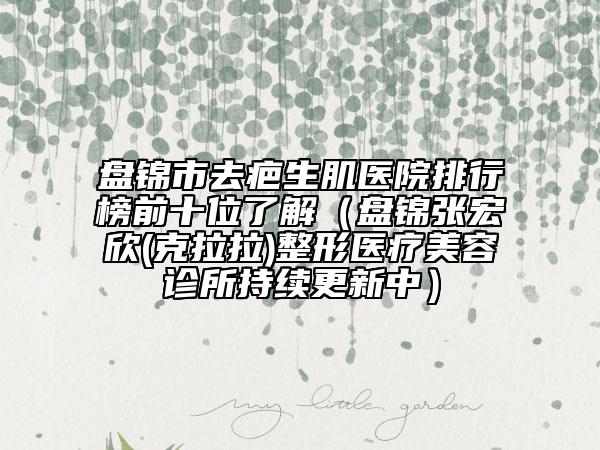 盘锦市去疤生肌医院排行榜前十位了解（盘锦张宏欣(克拉拉)整形医疗美容诊所持续更新中）
