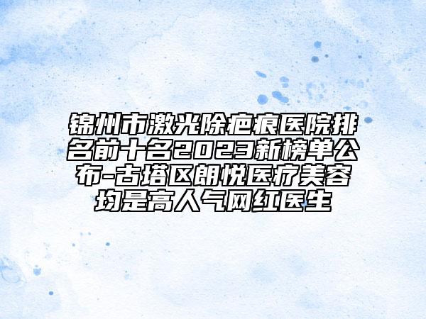 锦州市激光除疤痕医院排名前十名2023新榜单公布-古塔区朗悦医疗美容均是高人气网红医生