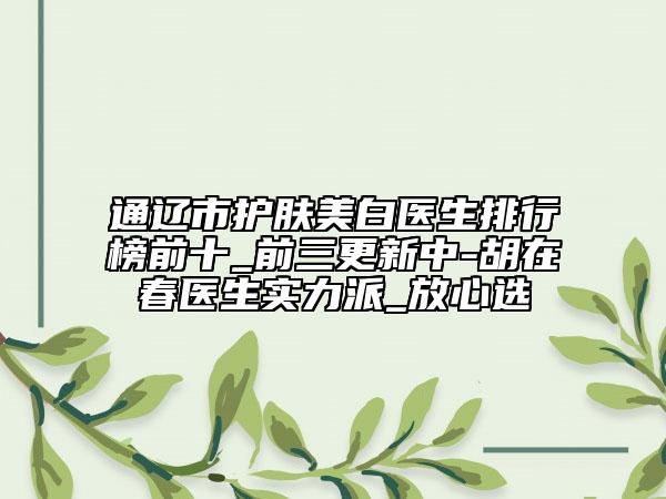 通辽市护肤美白医生排行榜前十_前三更新中-胡在春医生实力派_放心选