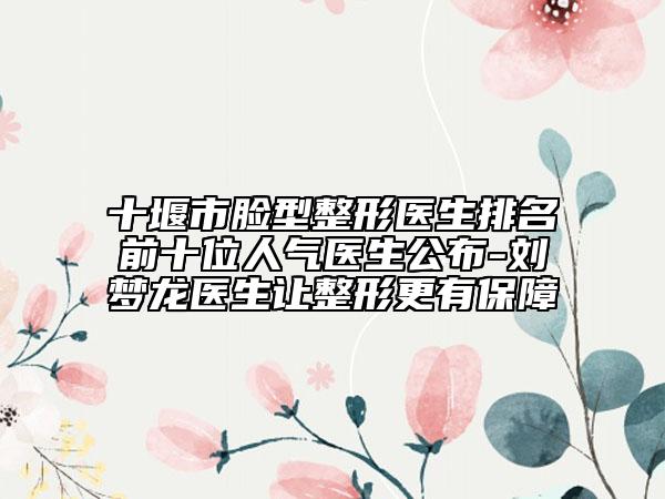 十堰市脸型整形医生排名前十位人气医生公布-刘梦龙医生让整形更有保障