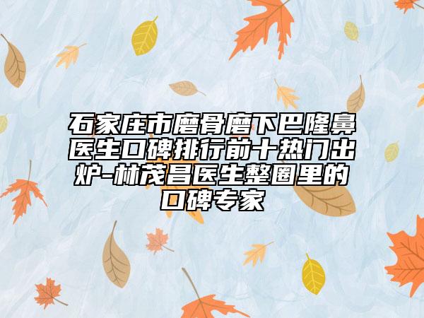 石家庄市磨骨磨下巴隆鼻医生口碑排行前十热门出炉-林茂昌医生整圈里的口碑专家
