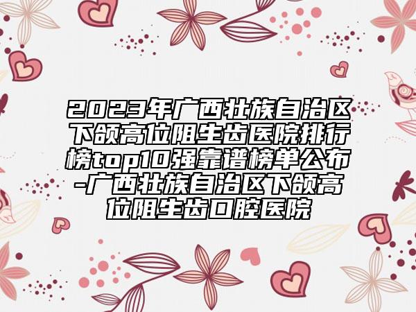 2023年广西壮族自治区下颌高位阻生齿医院排行榜top10强靠谱榜单公布-广西壮族自治区下颌高位阻生齿口腔医院