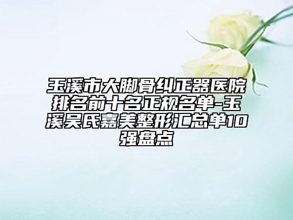 玉溪市大脚骨纠正器医院排名前十名正规名单-玉溪吴氏嘉美整形汇总单10强盘点