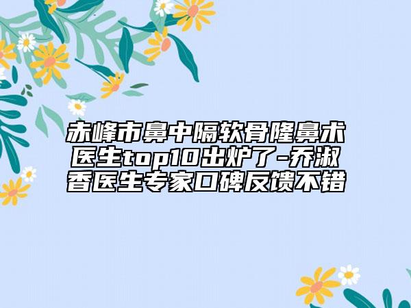 赤峰市鼻中隔软骨隆鼻术医生top10出炉了-乔淑香医生专家口碑反馈不错