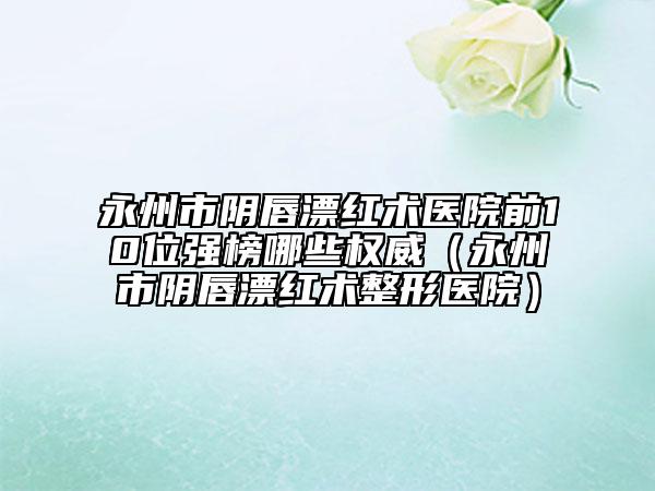 永州市阴唇漂红术医院前10位强榜哪些权威（永州市阴唇漂红术整形医院）