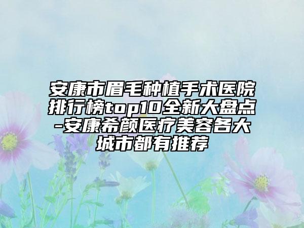 安康市眉毛种植手术医院排行榜top10全新大盘点-安康希颜医疗美容各大城市都有推荐
