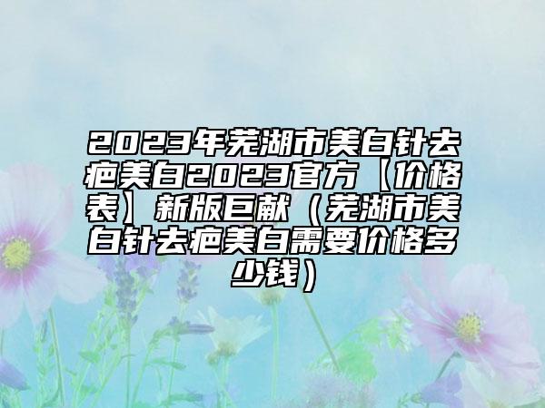2023年芜湖市美白针去疤美白2023官方【价格表】新版巨献（芜湖市美白针去疤美白需要价格多少钱）
