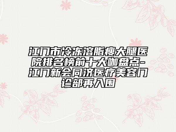 江门市冷冻溶脂瘦大腿医院排名榜前十大咖盘点-江门新会同济医疗美容门诊部再入围