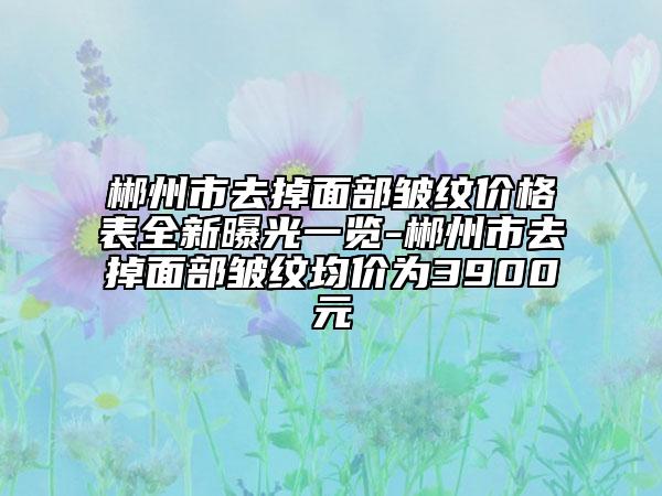 郴州市去掉面部皱纹价格表全新曝光一览-郴州市去掉面部皱纹均价为3900元