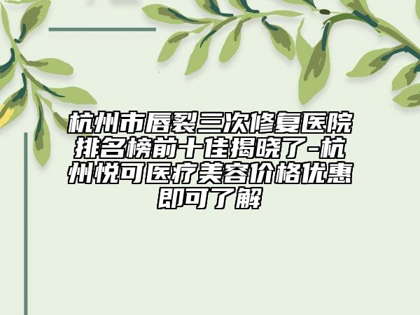 杭州市唇裂三次修复医院排名榜前十佳揭晓了-杭州悦可医疗美容价格优惠即可了解