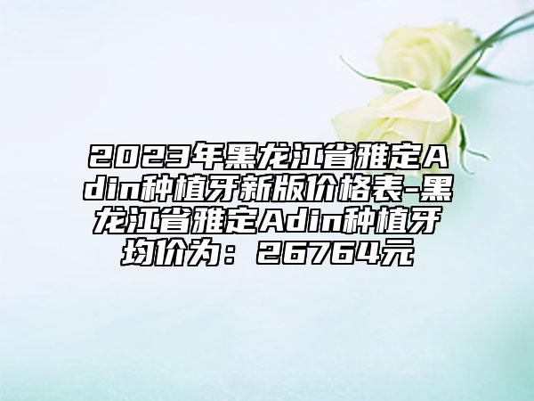 2023年黑龙江省雅定Adin种植牙新版价格表-黑龙江省雅定Adin种植牙均价为：26764元