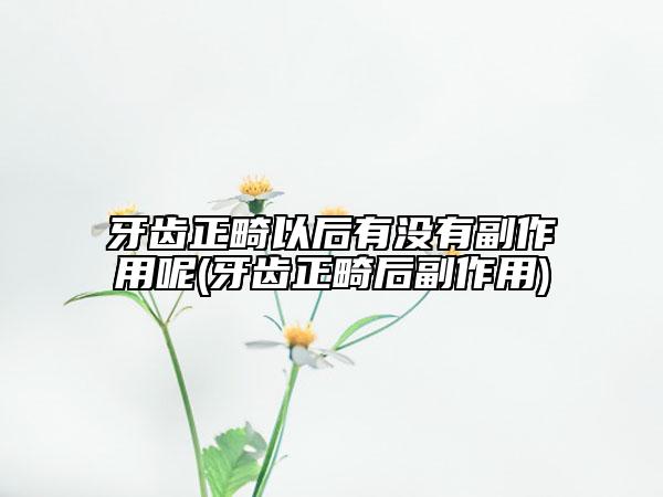 牙齿正畸以后有没有副作用呢(牙齿正畸后副作用)