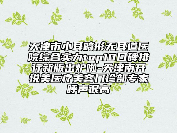 天津市小耳畸形无耳道医院综合实力top10口碑排行新版出炉啦-天津南开悦美医疗美容门诊部专家呼声很高