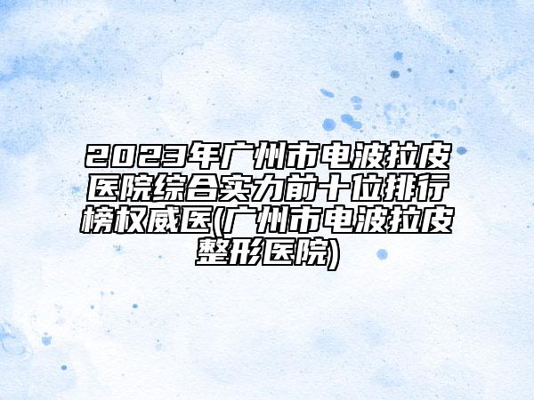 2023年广州市电波拉皮医院综合实力前十位排行榜权威医(广州市电波拉皮整形医院)