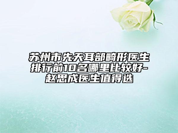 苏州市先天耳部畸形医生排行前10名哪里比较好-赵思成医生值得选