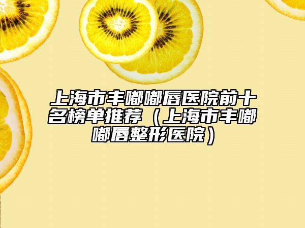 上海市丰嘟嘟唇医院前十名榜单推荐（上海市丰嘟嘟唇整形医院）
