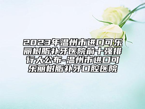 2023年温州市进口可乐丽树脂补牙医院前十强排行大公布-温州市进口可乐丽树脂补牙口腔医院