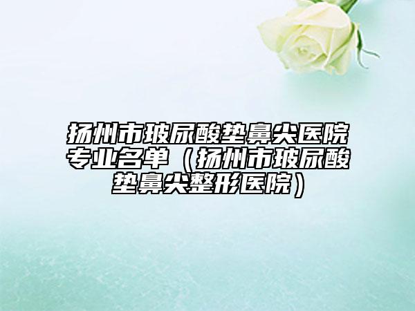 扬州市玻尿酸垫鼻尖医院专业名单（扬州市玻尿酸垫鼻尖整形医院）