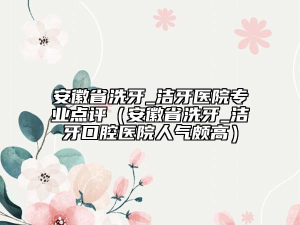 安徽省洗牙_洁牙医院专业点评（安徽省洗牙_洁牙口腔医院人气颇高）