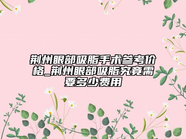 荆州眼部吸脂手术参考价格_荆州眼部吸脂究竟需要多少费用