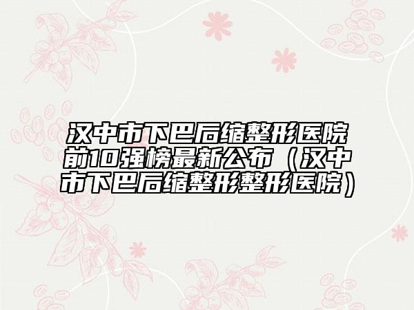 汉中市下巴后缩整形医院前10强榜最新公布（汉中市下巴后缩整形整形医院）